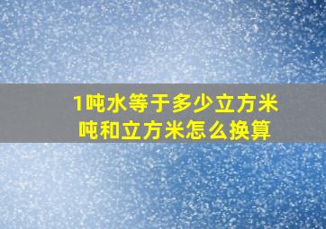 1吨水等于多少立方米 吨和立方米怎么换算